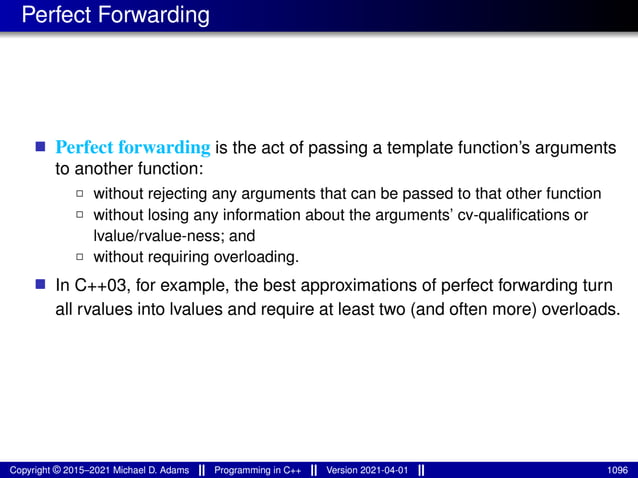 Perfect Forwarding
■ Perfect forwarding is the act of passing a template function’s arguments
to another function:
2 without rejecting any arguments that can be passed to that other function
2 without losing any information about the arguments’ cv-qualifications or
lvalue/rvalue-ness; and
2 without requiring overloading.
■ In C++03, for example, the best approximations of perfect forwarding turn
all rvalues into lvalues and require at least two (and often more) overloads.
Copyright © 2015–2021 Michael D. Adams Programming in C++ Version 2021-04-01 1096
 