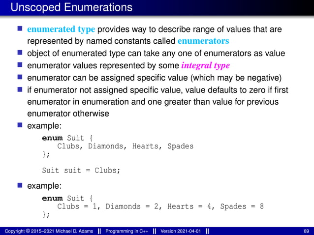 Unscoped Enumerations
■ enumerated type provides way to describe range of values that are
represented by named constants called enumerators
■ object of enumerated type can take any one of enumerators as value
■ enumerator values represented by some integral type
■ enumerator can be assigned specific value (which may be negative)
■ if enumerator not assigned specific value, value defaults to zero if first
enumerator in enumeration and one greater than value for previous
enumerator otherwise
■ example:
enum Suit {
Clubs, Diamonds, Hearts, Spades
};
Suit suit = Clubs;
■ example:
enum Suit {
Clubs = 1, Diamonds = 2, Hearts = 4, Spades = 8
};
Copyright © 2015–2021 Michael D. Adams Programming in C++ Version 2021-04-01 89
 
