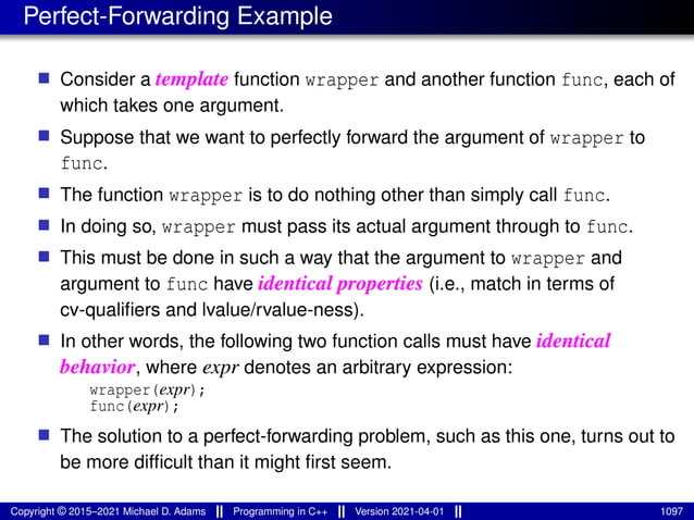 Perfect-Forwarding Example
■ Consider a template function wrapper and another function func, each of
which takes one argument.
■ Suppose that we want to perfectly forward the argument of wrapper to
func.
■ The function wrapper is to do nothing other than simply call func.
■ In doing so, wrapper must pass its actual argument through to func.
■ This must be done in such a way that the argument to wrapper and
argument to func have identical properties (i.e., match in terms of
cv-qualifiers and lvalue/rvalue-ness).
■ In other words, the following two function calls must have identical
behavior, where expr denotes an arbitrary expression:
wrapper(expr);
func(expr);
■ The solution to a perfect-forwarding problem, such as this one, turns out to
be more difficult than it might first seem.
Copyright © 2015–2021 Michael D. Adams Programming in C++ Version 2021-04-01 1097
 