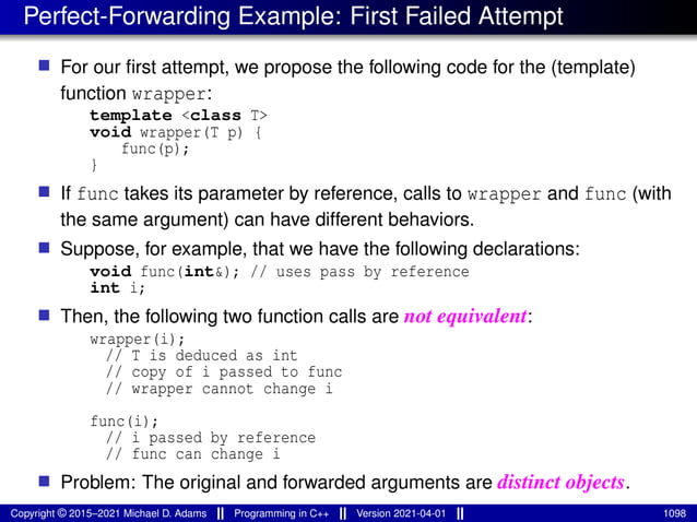 Perfect-Forwarding Example: First Failed Attempt
■ For our first attempt, we propose the following code for the (template)
function wrapper:
template <class T>
void wrapper(T p) {
func(p);
}
■ If func takes its parameter by reference, calls to wrapper and func (with
the same argument) can have different behaviors.
■ Suppose, for example, that we have the following declarations:
void func(int&); // uses pass by reference
int i;
■ Then, the following two function calls are not equivalent:
wrapper(i);
// T is deduced as int
// copy of i passed to func
// wrapper cannot change i
func(i);
// i passed by reference
// func can change i
■ Problem: The original and forwarded arguments are distinct objects.
Copyright © 2015–2021 Michael D. Adams Programming in C++ Version 2021-04-01 1098
 