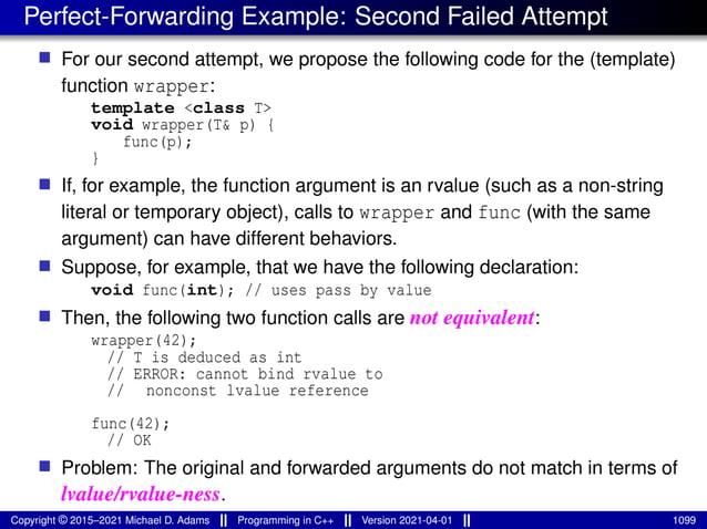 Perfect-Forwarding Example: Second Failed Attempt
■ For our second attempt, we propose the following code for the (template)
function wrapper:
template <class T>
void wrapper(T& p) {
func(p);
}
■ If, for example, the function argument is an rvalue (such as a non-string
literal or temporary object), calls to wrapper and func (with the same
argument) can have different behaviors.
■ Suppose, for example, that we have the following declaration:
void func(int); // uses pass by value
■ Then, the following two function calls are not equivalent:
wrapper(42);
// T is deduced as int
// ERROR: cannot bind rvalue to
// nonconst lvalue reference
func(42);
// OK
■ Problem: The original and forwarded arguments do not match in terms of
lvalue/rvalue-ness.
Copyright © 2015–2021 Michael D. Adams Programming in C++ Version 2021-04-01 1099
 