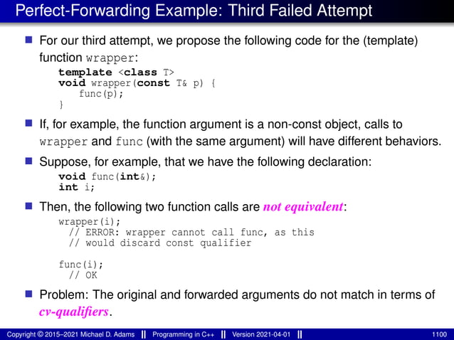 Perfect-Forwarding Example: Third Failed Attempt
■ For our third attempt, we propose the following code for the (template)
function wrapper:
template <class T>
void wrapper(const T& p) {
func(p);
}
■ If, for example, the function argument is a non-const object, calls to
wrapper and func (with the same argument) will have different behaviors.
■ Suppose, for example, that we have the following declaration:
void func(int&);
int i;
■ Then, the following two function calls are not equivalent:
wrapper(i);
// ERROR: wrapper cannot call func, as this
// would discard const qualifier
func(i);
// OK
■ Problem: The original and forwarded arguments do not match in terms of
cv-qualifiers.
Copyright © 2015–2021 Michael D. Adams Programming in C++ Version 2021-04-01 1100
 