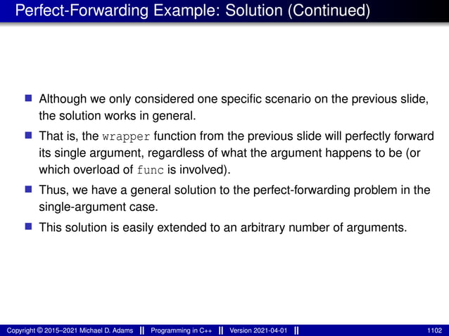 Perfect-Forwarding Example: Solution (Continued)
■ Although we only considered one specific scenario on the previous slide,
the solution works in general.
■ That is, the wrapper function from the previous slide will perfectly forward
its single argument, regardless of what the argument happens to be (or
which overload of func is involved).
■ Thus, we have a general solution to the perfect-forwarding problem in the
single-argument case.
■ This solution is easily extended to an arbitrary number of arguments.
Copyright © 2015–2021 Michael D. Adams Programming in C++ Version 2021-04-01 1102
 