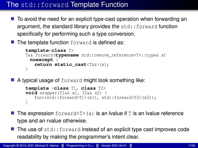 The std::forward Template Function
■ To avoid the need for an explicit type-cast operation when forwarding an
argument, the standard library provides the std::forward function
specifically for performing such a type conversion.
■ The template function forward is defined as:
template<class T>
T&& forward(typename std::remove_reference<T>::type& x)
noexcept {
return static_cast<T&&>(x);
}
■ A typical usage of forward might look something like:
template <class T1, class T2>
void wrapper(T1&& x1, T2&& x2) {
func(std::forward<T1>(x1), std::forward<T2>(x2));
}
■ The expression forward<T>(a) is an lvalue if T is an lvalue reference
type and an rvalue otherwise.
■ The use of std::forward instead of an explicit type cast improves code
readability by making the programmer’s intent clear.
Copyright © 2015–2021 Michael D. Adams Programming in C++ Version 2021-04-01 1103
 