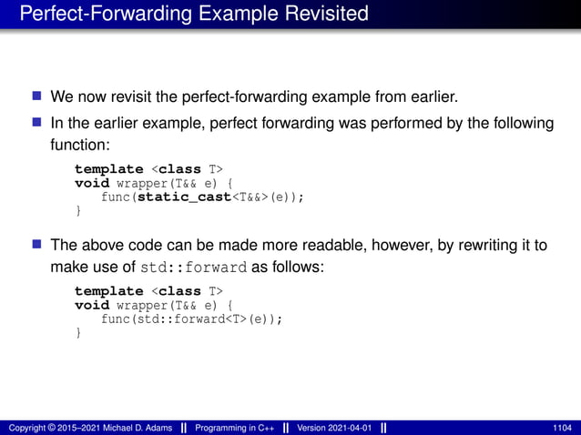 Perfect-Forwarding Example Revisited
■ We now revisit the perfect-forwarding example from earlier.
■ In the earlier example, perfect forwarding was performed by the following
function:
template <class T>
void wrapper(T&& e) {
func(static_cast<T&&>(e));
}
■ The above code can be made more readable, however, by rewriting it to
make use of std::forward as follows:
template <class T>
void wrapper(T&& e) {
func(std::forward<T>(e));
}
Copyright © 2015–2021 Michael D. Adams Programming in C++ Version 2021-04-01 1104
 