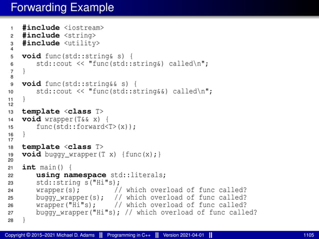 Forwarding Example
1 #include <iostream>
2 #include <string>
3 #include <utility>
4
5 void func(std::string& s) {
6 std::cout << "func(std::string&) calledn";
7 }
8
9 void func(std::string&& s) {
10 std::cout << "func(std::string&&) calledn";
11 }
12
13 template <class T>
14 void wrapper(T&& x) {
15 func(std::forward<T>(x));
16 }
17
18 template <class T>
19 void buggy_wrapper(T x) {func(x);}
20
21 int main() {
22 using namespace std::literals;
23 std::string s("Hi"s);
24 wrapper(s); // which overload of func called?
25 buggy_wrapper(s); // which overload of func called?
26 wrapper("Hi"s); // which overload of func called?
27 buggy_wrapper("Hi"s); // which overload of func called?
28 }
Copyright © 2015–2021 Michael D. Adams Programming in C++ Version 2021-04-01 1105
 