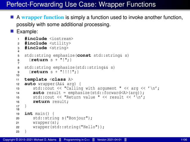 Perfect-Forwarding Use Case: Wrapper Functions
■ A wrapper function is simply a function used to invoke another function,
possibly with some additional processing.
■ Example:
1 #include <iostream>
2 #include <utility>
3 #include <string>
4
5 std::string emphasize(const std::string& s)
6 {return s + "!";}
7
8 std::string emphasize(std::string&& s)
9 {return s + "!!!!";}
10
11 template <class A>
12 auto wrapper(A&& arg) {
13 std::cout << "Calling with argument " << arg << ’n’;
14 auto result = emphasize(std::forward<A>(arg));
15 std::cout << "Return value " << result << ’n’;
16 return result;
17 }
18
19 int main() {
20 std::string s("Bonjour");
21 wrapper(s);
22 wrapper(std::string("Hello"));
23 }
Copyright © 2015–2021 Michael D. Adams Programming in C++ Version 2021-04-01 1106
 