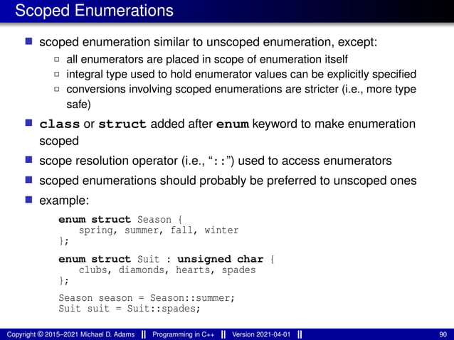 Scoped Enumerations
■ scoped enumeration similar to unscoped enumeration, except:
2 all enumerators are placed in scope of enumeration itself
2 integral type used to hold enumerator values can be explicitly specified
2 conversions involving scoped enumerations are stricter (i.e., more type
safe)
■ class or struct added after enum keyword to make enumeration
scoped
■ scope resolution operator (i.e., “::”) used to access enumerators
■ scoped enumerations should probably be preferred to unscoped ones
■ example:
enum struct Season {
spring, summer, fall, winter
};
enum struct Suit : unsigned char {
clubs, diamonds, hearts, spades
};
Season season = Season::summer;
Suit suit = Suit::spades;
Copyright © 2015–2021 Michael D. Adams Programming in C++ Version 2021-04-01 90
 