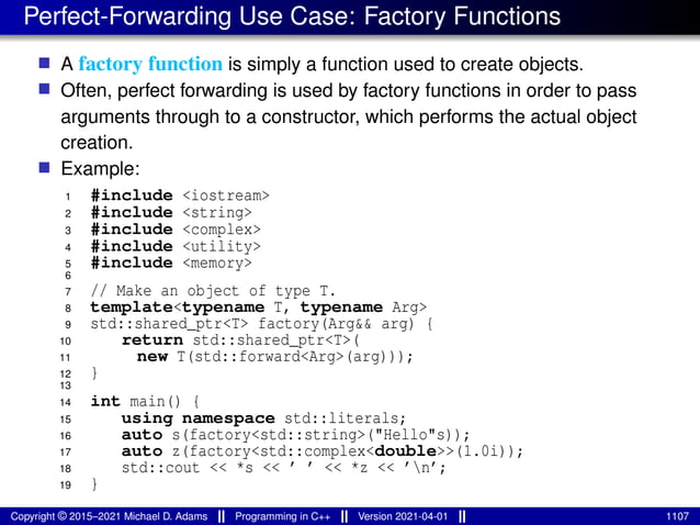 Perfect-Forwarding Use Case: Factory Functions
■ A factory function is simply a function used to create objects.
■ Often, perfect forwarding is used by factory functions in order to pass
arguments through to a constructor, which performs the actual object
creation.
■ Example:
1 #include <iostream>
2 #include <string>
3 #include <complex>
4 #include <utility>
5 #include <memory>
6
7 // Make an object of type T.
8 template<typename T, typename Arg>
9 std::shared_ptr<T> factory(Arg&& arg) {
10 return std::shared_ptr<T>(
11 new T(std::forward<Arg>(arg)));
12 }
13
14 int main() {
15 using namespace std::literals;
16 auto s(factory<std::string>("Hello"s));
17 auto z(factory<std::complex<double>>(1.0i));
18 std::cout << *s << ’ ’ << *z << ’n’;
19 }
Copyright © 2015–2021 Michael D. Adams Programming in C++ Version 2021-04-01 1107
 
