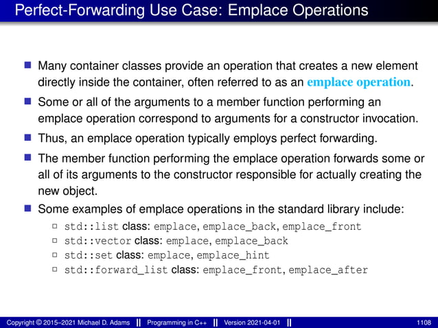 Perfect-Forwarding Use Case: Emplace Operations
■ Many container classes provide an operation that creates a new element
directly inside the container, often referred to as an emplace operation.
■ Some or all of the arguments to a member function performing an
emplace operation correspond to arguments for a constructor invocation.
■ Thus, an emplace operation typically employs perfect forwarding.
■ The member function performing the emplace operation forwards some or
all of its arguments to the constructor responsible for actually creating the
new object.
■ Some examples of emplace operations in the standard library include:
2 std::list class: emplace, emplace_back, emplace_front
2 std::vector class: emplace, emplace_back
2 std::set class: emplace, emplace_hint
2 std::forward_list class: emplace_front, emplace_after
Copyright © 2015–2021 Michael D. Adams Programming in C++ Version 2021-04-01 1108
 