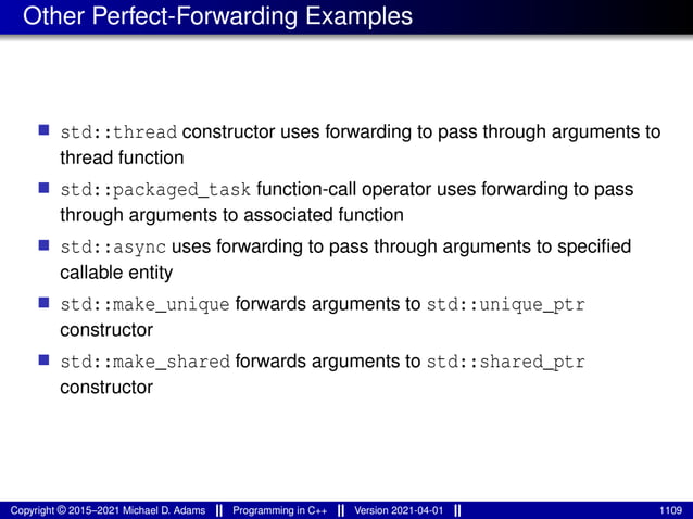 Other Perfect-Forwarding Examples
■ std::thread constructor uses forwarding to pass through arguments to
thread function
■ std::packaged_task function-call operator uses forwarding to pass
through arguments to associated function
■ std::async uses forwarding to pass through arguments to specified
callable entity
■ std::make_unique forwards arguments to std::unique_ptr
constructor
■ std::make_shared forwards arguments to std::shared_ptr
constructor
Copyright © 2015–2021 Michael D. Adams Programming in C++ Version 2021-04-01 1109
 