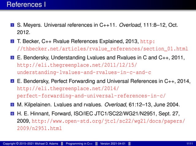 References I
1 S. Meyers. Universal references in C++11. Overload, 111:8–12, Oct.
2012.
2 T. Becker, C++ Rvalue References Explained, 2013, http:
//thbecker.net/articles/rvalue_references/section_01.html
3 E. Bendersky, Understanding Lvalues and Rvalues in C and C++, 2011,
http://eli.thegreenplace.net/2011/12/15/
understanding-lvalues-and-rvalues-in-c-and-c
4 E. Bendersky, Perfect Forwarding and Universal References in C++, 2014,
http://eli.thegreenplace.net/2014/
perfect-forwarding-and-universal-references-in-c/
5 M. Kilpelainen. Lvalues and rvalues. Overload, 61:12–13, June 2004.
6 H. E. Hinnant, Forward, ISO/IEC JTC1/SC22/WG21/N2951, Sept. 27,
2009, http://www.open-std.org/jtc1/sc22/wg21/docs/papers/
2009/n2951.html
Copyright © 2015–2021 Michael D. Adams Programming in C++ Version 2021-04-01 1111
 