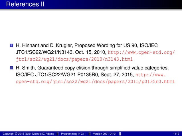 References II
7 H. Hinnant and D. Krugler, Proposed Wording for US 90, ISO/IEC
JTC1/SC22/WG21/N3143, Oct. 15, 2010, http://www.open-std.org/
jtc1/sc22/wg21/docs/papers/2010/n3143.html
8 R. Smith, Guaranteed copy elision through simplified value categories,
ISO/IEC JTC1/SC22/WG21 P0135R0, Sept. 27, 2015, http://www.
open-std.org/jtc1/sc22/wg21/docs/papers/2015/p0135r0.html
Copyright © 2015–2021 Michael D. Adams Programming in C++ Version 2021-04-01 1112
 