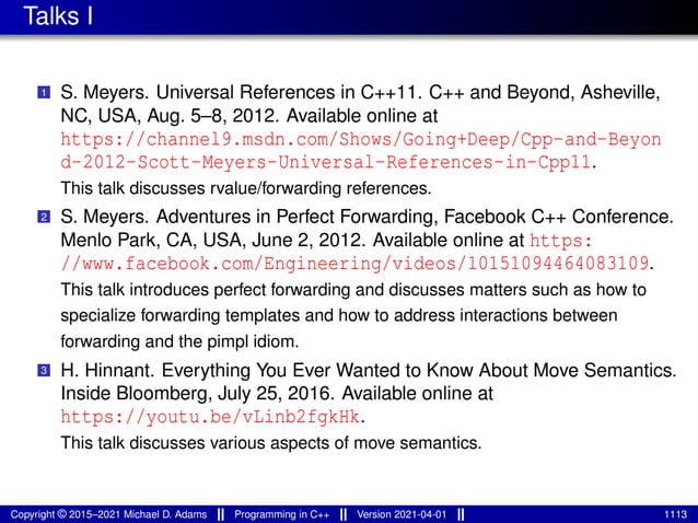 Talks I
1 S. Meyers. Universal References in C++11. C++ and Beyond, Asheville,
NC, USA, Aug. 5–8, 2012. Available online at
https://channel9.msdn.com/Shows/Going+Deep/Cpp-and-Beyon
d-2012-Scott-Meyers-Universal-References-in-Cpp11.
This talk discusses rvalue/forwarding references.
2 S. Meyers. Adventures in Perfect Forwarding, Facebook C++ Conference.
Menlo Park, CA, USA, June 2, 2012. Available online at https:
//www.facebook.com/Engineering/videos/10151094464083109.
This talk introduces perfect forwarding and discusses matters such as how to
specialize forwarding templates and how to address interactions between
forwarding and the pimpl idiom.
3 H. Hinnant. Everything You Ever Wanted to Know About Move Semantics.
Inside Bloomberg, July 25, 2016. Available online at
https://youtu.be/vLinb2fgkHk.
This talk discusses various aspects of move semantics.
Copyright © 2015–2021 Michael D. Adams Programming in C++ Version 2021-04-01 1113
 