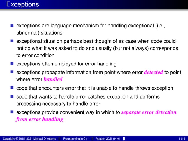 Exceptions
■ exceptions are language mechanism for handling exceptional (i.e.,
abnormal) situations
■ exceptional situation perhaps best thought of as case when code could
not do what it was asked to do and usually (but not always) corresponds
to error condition
■ exceptions often employed for error handling
■ exceptions propagate information from point where error detected to point
where error handled
■ code that encounters error that it is unable to handle throws exception
■ code that wants to handle error catches exception and performs
processing necessary to handle error
■ exceptions provide convenient way in which to separate error detection
from error handling
Copyright © 2015–2021 Michael D. Adams Programming in C++ Version 2021-04-01 1116
 