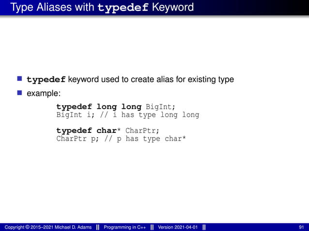 Type Aliases with typedef Keyword
■ typedef keyword used to create alias for existing type
■ example:
typedef long long BigInt;
BigInt i; // i has type long long
typedef char* CharPtr;
CharPtr p; // p has type char*
Copyright © 2015–2021 Michael D. Adams Programming in C++ Version 2021-04-01 91
 