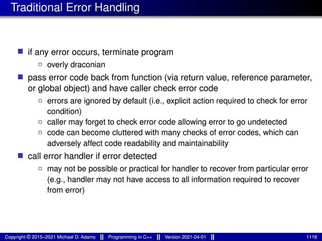 Traditional Error Handling
■ if any error occurs, terminate program
2 overly draconian
■ pass error code back from function (via return value, reference parameter,
or global object) and have caller check error code
2 errors are ignored by default (i.e., explicit action required to check for error
condition)
2 caller may forget to check error code allowing error to go undetected
2 code can become cluttered with many checks of error codes, which can
adversely affect code readability and maintainability
■ call error handler if error detected
2 may not be possible or practical for handler to recover from particular error
(e.g., handler may not have access to all information required to recover
from error)
Copyright © 2015–2021 Michael D. Adams Programming in C++ Version 2021-04-01 1118
 