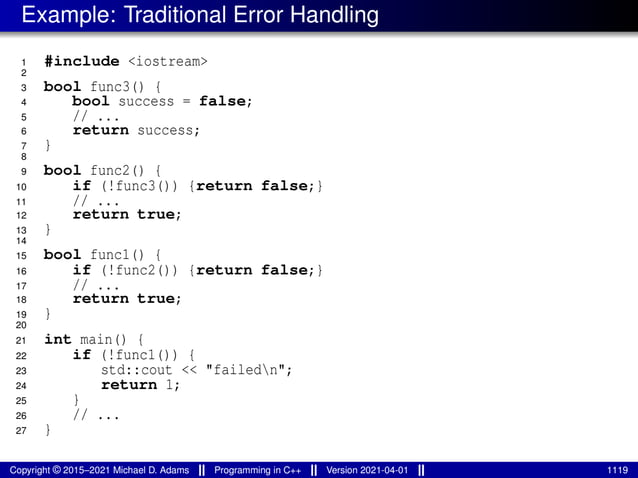 Example: Traditional Error Handling
1 #include <iostream>
2
3 bool func3() {
4 bool success = false;
5 // ...
6 return success;
7 }
8
9 bool func2() {
10 if (!func3()) {return false;}
11 // ...
12 return true;
13 }
14
15 bool func1() {
16 if (!func2()) {return false;}
17 // ...
18 return true;
19 }
20
21 int main() {
22 if (!func1()) {
23 std::cout << "failedn";
24 return 1;
25 }
26 // ...
27 }
Copyright © 2015–2021 Michael D. Adams Programming in C++ Version 2021-04-01 1119
 