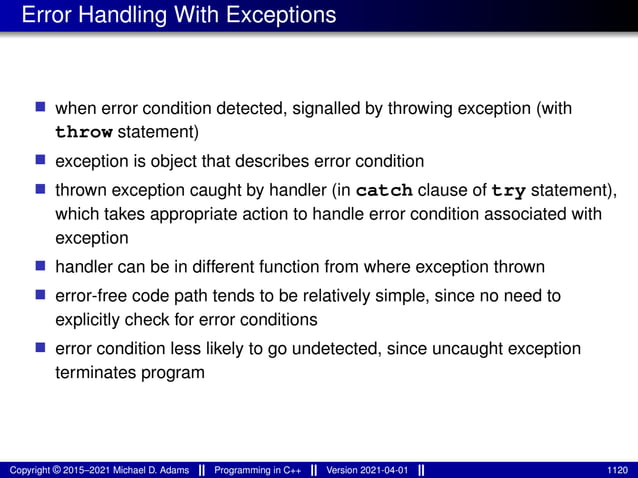 Error Handling With Exceptions
■ when error condition detected, signalled by throwing exception (with
throw statement)
■ exception is object that describes error condition
■ thrown exception caught by handler (in catch clause of try statement),
which takes appropriate action to handle error condition associated with
exception
■ handler can be in different function from where exception thrown
■ error-free code path tends to be relatively simple, since no need to
explicitly check for error conditions
■ error condition less likely to go undetected, since uncaught exception
terminates program
Copyright © 2015–2021 Michael D. Adams Programming in C++ Version 2021-04-01 1120
 