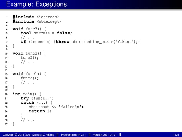 Example: Exceptions
1 #include <iostream>
2 #include <stdexcept>
3
4 void func3() {
5 bool success = false;
6 // ...
7 if (!success) {throw std::runtime_error("Yikes!");}
8 }
9
10 void func2() {
11 func3();
12 // ...
13 }
14
15 void func1() {
16 func2();
17 // ...
18 }
19
20 int main() {
21 try {func1();}
22 catch (...) {
23 std::cout << "failedn";
24 return 1;
25 }
26 // ...
27 }
Copyright © 2015–2021 Michael D. Adams Programming in C++ Version 2021-04-01 1121
 