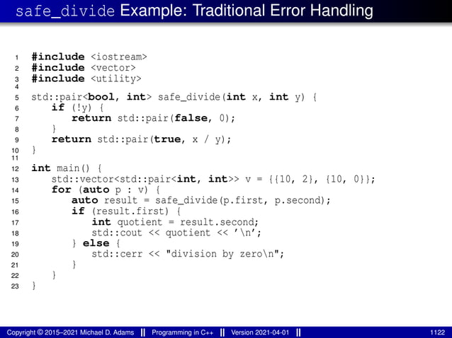 safe_divide Example: Traditional Error Handling
1 #include <iostream>
2 #include <vector>
3 #include <utility>
4
5 std::pair<bool, int> safe_divide(int x, int y) {
6 if (!y) {
7 return std::pair(false, 0);
8 }
9 return std::pair(true, x / y);
10 }
11
12 int main() {
13 std::vector<std::pair<int, int>> v = {{10, 2}, {10, 0}};
14 for (auto p : v) {
15 auto result = safe_divide(p.first, p.second);
16 if (result.first) {
17 int quotient = result.second;
18 std::cout << quotient << ’n’;
19 } else {
20 std::cerr << "division by zeron";
21 }
22 }
23 }
Copyright © 2015–2021 Michael D. Adams Programming in C++ Version 2021-04-01 1122
 