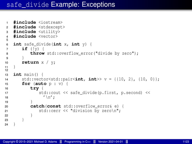 safe_divide Example: Exceptions
1 #include <iostream>
2 #include <stdexcept>
3 #include <utility>
4 #include <vector>
5
6 int safe_divide(int x, int y) {
7 if (!y) {
8 throw std::overflow_error("divide by zero");
9 }
10 return x / y;
11 }
12
13 int main() {
14 std::vector<std::pair<int, int>> v = {{10, 2}, {10, 0}};
15 for (auto p : v) {
16 try {
17 std::cout << safe_divide(p.first, p.second) <<
18 ’n’;
19 }
20 catch(const std::overflow_error& e) {
21 std::cerr << "division by zeron";
22 }
23 }
24 }
Copyright © 2015–2021 Michael D. Adams Programming in C++ Version 2021-04-01 1123
 