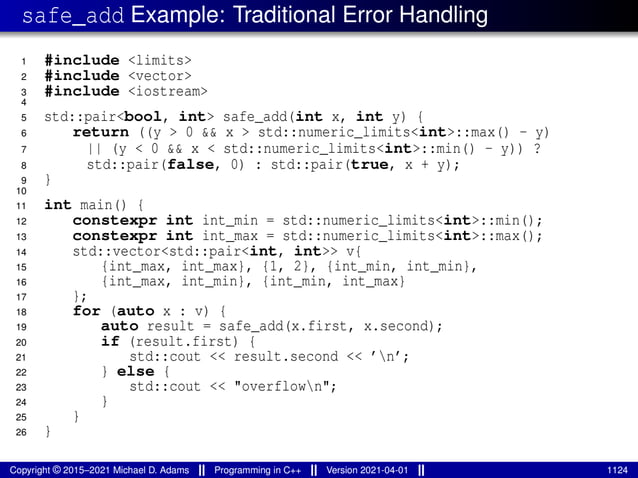 safe_add Example: Traditional Error Handling
1 #include <limits>
2 #include <vector>
3 #include <iostream>
4
5 std::pair<bool, int> safe_add(int x, int y) {
6 return ((y > 0 && x > std::numeric_limits<int>::max() - y)
7 || (y < 0 && x < std::numeric_limits<int>::min() - y)) ?
8 std::pair(false, 0) : std::pair(true, x + y);
9 }
10
11 int main() {
12 constexpr int int_min = std::numeric_limits<int>::min();
13 constexpr int int_max = std::numeric_limits<int>::max();
14 std::vector<std::pair<int, int>> v{
15 {int_max, int_max}, {1, 2}, {int_min, int_min},
16 {int_max, int_min}, {int_min, int_max}
17 };
18 for (auto x : v) {
19 auto result = safe_add(x.first, x.second);
20 if (result.first) {
21 std::cout << result.second << ’n’;
22 } else {
23 std::cout << "overflown";
24 }
25 }
26 }
Copyright © 2015–2021 Michael D. Adams Programming in C++ Version 2021-04-01 1124
 