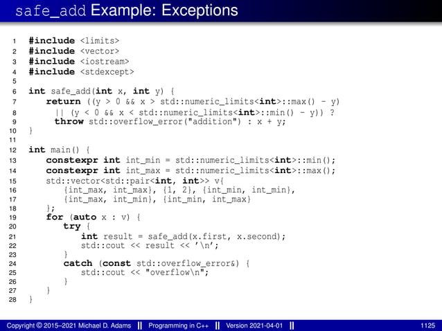 safe_add Example: Exceptions
1 #include <limits>
2 #include <vector>
3 #include <iostream>
4 #include <stdexcept>
5
6 int safe_add(int x, int y) {
7 return ((y > 0 && x > std::numeric_limits<int>::max() - y)
8 || (y < 0 && x < std::numeric_limits<int>::min() - y)) ?
9 throw std::overflow_error("addition") : x + y;
10 }
11
12 int main() {
13 constexpr int int_min = std::numeric_limits<int>::min();
14 constexpr int int_max = std::numeric_limits<int>::max();
15 std::vector<std::pair<int, int>> v{
16 {int_max, int_max}, {1, 2}, {int_min, int_min},
17 {int_max, int_min}, {int_min, int_max}
18 };
19 for (auto x : v) {
20 try {
21 int result = safe_add(x.first, x.second);
22 std::cout << result << ’n’;
23 }
24 catch (const std::overflow_error&) {
25 std::cout << "overflown";
26 }
27 }
28 }
Copyright © 2015–2021 Michael D. Adams Programming in C++ Version 2021-04-01 1125
 