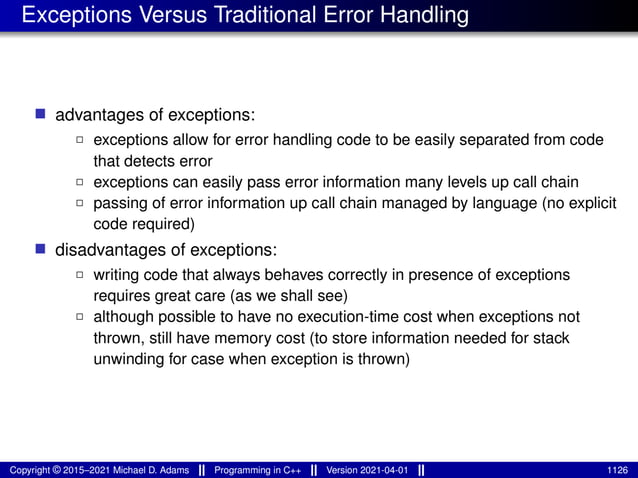 Exceptions Versus Traditional Error Handling
■ advantages of exceptions:
2 exceptions allow for error handling code to be easily separated from code
that detects error
2 exceptions can easily pass error information many levels up call chain
2 passing of error information up call chain managed by language (no explicit
code required)
■ disadvantages of exceptions:
2 writing code that always behaves correctly in presence of exceptions
requires great care (as we shall see)
2 although possible to have no execution-time cost when exceptions not
thrown, still have memory cost (to store information needed for stack
unwinding for case when exception is thrown)
Copyright © 2015–2021 Michael D. Adams Programming in C++ Version 2021-04-01 1126
 