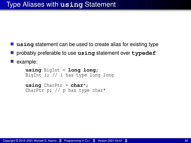Type Aliases with using Statement
■ using statement can be used to create alias for existing type
■ probably preferable to use using statement over typedef
■ example:
using BigInt = long long;
BigInt i; // i has type long long
using CharPtr = char*;
CharPtr p; // p has type char*
Copyright © 2015–2021 Michael D. Adams Programming in C++ Version 2021-04-01 92
 