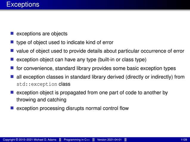 Exceptions
■ exceptions are objects
■ type of object used to indicate kind of error
■ value of object used to provide details about particular occurrence of error
■ exception object can have any type (built-in or class type)
■ for convenience, standard library provides some basic exception types
■ all exception classes in standard library derived (directly or indirectly) from
std::exception class
■ exception object is propagated from one part of code to another by
throwing and catching
■ exception processing disrupts normal control flow
Copyright © 2015–2021 Michael D. Adams Programming in C++ Version 2021-04-01 1128
 
