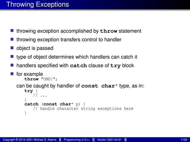 Throwing Exceptions
■ throwing exception accomplished by throw statement
■ throwing exception transfers control to handler
■ object is passed
■ type of object determines which handlers can catch it
■ handlers specified with catch clause of try block
■ for example
throw "OMG!";
can be caught by handler of const char* type, as in:
try {
// ...
}
catch (const char* p) {
// handle character string exceptions here
}
Copyright © 2015–2021 Michael D. Adams Programming in C++ Version 2021-04-01 1133
 