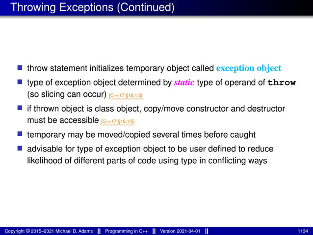 Throwing Exceptions (Continued)
■ throw statement initializes temporary object called exception object
■ type of exception object determined by static type of operand of throw
(so slicing can occur) ⁓⁓⁓⁓⁓⁓⁓⁓
[C++17 §18.1/3]
■ if thrown object is class object, copy/move constructor and destructor
must be accessible ⁓⁓⁓⁓⁓⁓⁓⁓
[C++17 §18.1/5]
■ temporary may be moved/copied several times before caught
■ advisable for type of exception object to be user defined to reduce
likelihood of different parts of code using type in conflicting ways
Copyright © 2015–2021 Michael D. Adams Programming in C++ Version 2021-04-01 1134
 