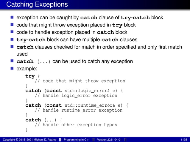 Catching Exceptions
■ exception can be caught by catch clause of try-catch block
■ code that might throw exception placed in try block
■ code to handle exception placed in catch block
■ try-catch block can have multiple catch clauses
■ catch clauses checked for match in order specified and only first match
used
■ catch (...) can be used to catch any exception
■ example:
try {
// code that might throw exception
}
catch (const std::logic_error& e) {
// handle logic_error exception
}
catch (const std::runtime_error& e) {
// handle runtime_error exception
}
catch (...) {
// handle other exception types
}
Copyright © 2015–2021 Michael D. Adams Programming in C++ Version 2021-04-01 1135
 