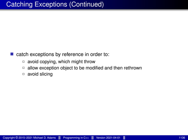 Catching Exceptions (Continued)
■ catch exceptions by reference in order to:
2 avoid copying, which might throw
2 allow exception object to be modified and then rethrown
2 avoid slicing
Copyright © 2015–2021 Michael D. Adams Programming in C++ Version 2021-04-01 1136
 