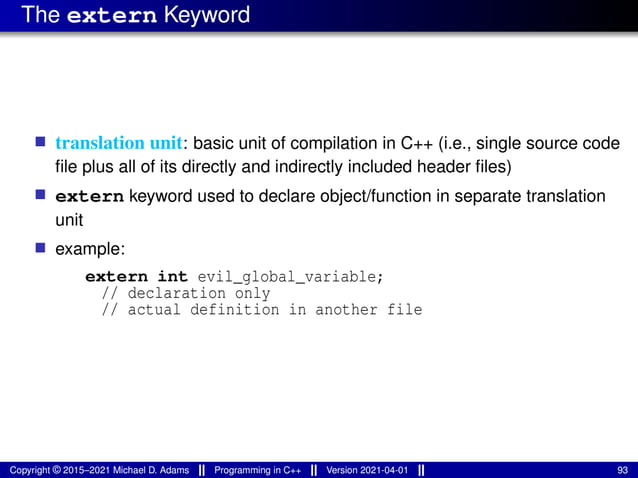 The extern Keyword
■ translation unit: basic unit of compilation in C++ (i.e., single source code
file plus all of its directly and indirectly included header files)
■ extern keyword used to declare object/function in separate translation
unit
■ example:
extern int evil_global_variable;
// declaration only
// actual definition in another file
Copyright © 2015–2021 Michael D. Adams Programming in C++ Version 2021-04-01 93
 