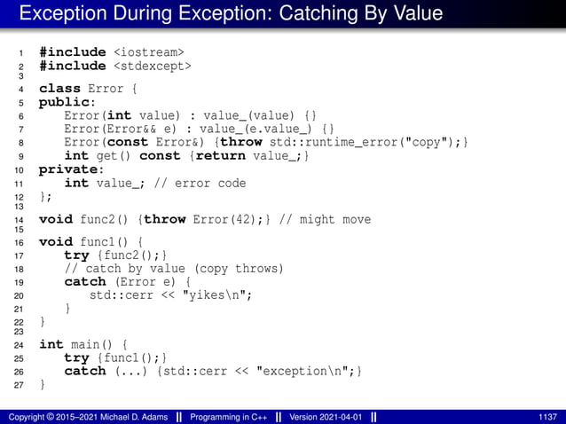 Exception During Exception: Catching By Value
1 #include <iostream>
2 #include <stdexcept>
3
4 class Error {
5 public:
6 Error(int value) : value_(value) {}
7 Error(Error&& e) : value_(e.value_) {}
8 Error(const Error&) {throw std::runtime_error("copy");}
9 int get() const {return value_;}
10 private:
11 int value_; // error code
12 };
13
14 void func2() {throw Error(42);} // might move
15
16 void func1() {
17 try {func2();}
18 // catch by value (copy throws)
19 catch (Error e) {
20 std::cerr << "yikesn";
21 }
22 }
23
24 int main() {
25 try {func1();}
26 catch (...) {std::cerr << "exceptionn";}
27 }
Copyright © 2015–2021 Michael D. Adams Programming in C++ Version 2021-04-01 1137
 