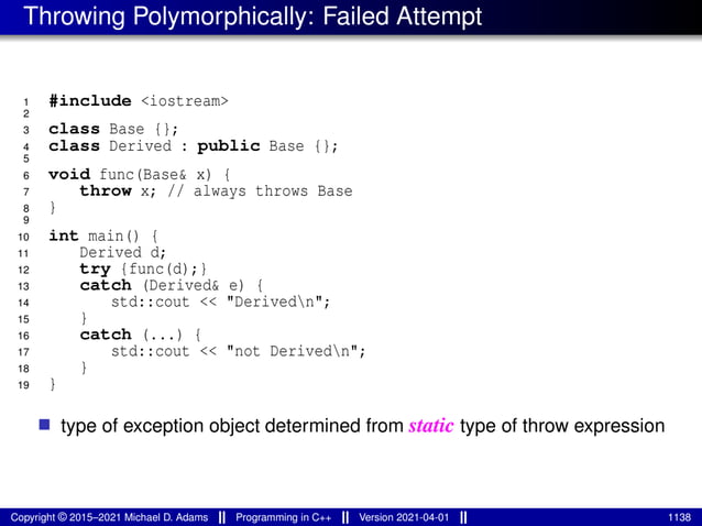 Throwing Polymorphically: Failed Attempt
1 #include <iostream>
2
3 class Base {};
4 class Derived : public Base {};
5
6 void func(Base& x) {
7 throw x; // always throws Base
8 }
9
10 int main() {
11 Derived d;
12 try {func(d);}
13 catch (Derived& e) {
14 std::cout << "Derivedn";
15 }
16 catch (...) {
17 std::cout << "not Derivedn";
18 }
19 }
■ type of exception object determined from static type of throw expression
Copyright © 2015–2021 Michael D. Adams Programming in C++ Version 2021-04-01 1138
 