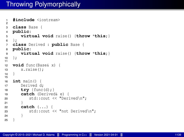 Throwing Polymorphically
1 #include <iostream>
2
3 class Base {
4 public:
5 virtual void raise() {throw *this;}
6 };
7 class Derived : public Base {
8 public:
9 virtual void raise() {throw *this;}
10 };
11
12 void func(Base& x) {
13 x.raise();
14 }
15
16 int main() {
17 Derived d;
18 try {func(d);}
19 catch (Derived& e) {
20 std::cout << "Derivedn";
21 }
22 catch (...) {
23 std::cout << "not Derivedn";
24 }
25 }
Copyright © 2015–2021 Michael D. Adams Programming in C++ Version 2021-04-01 1139
 