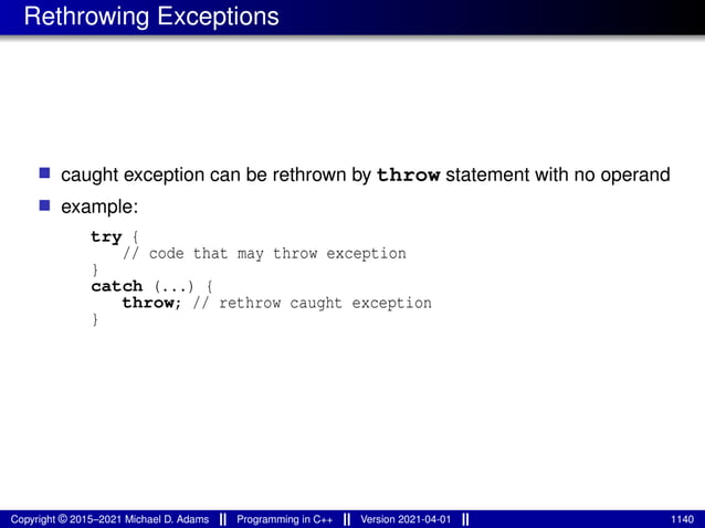 Rethrowing Exceptions
■ caught exception can be rethrown by throw statement with no operand
■ example:
try {
// code that may throw exception
}
catch (...) {
throw; // rethrow caught exception
}
Copyright © 2015–2021 Michael D. Adams Programming in C++ Version 2021-04-01 1140
 
