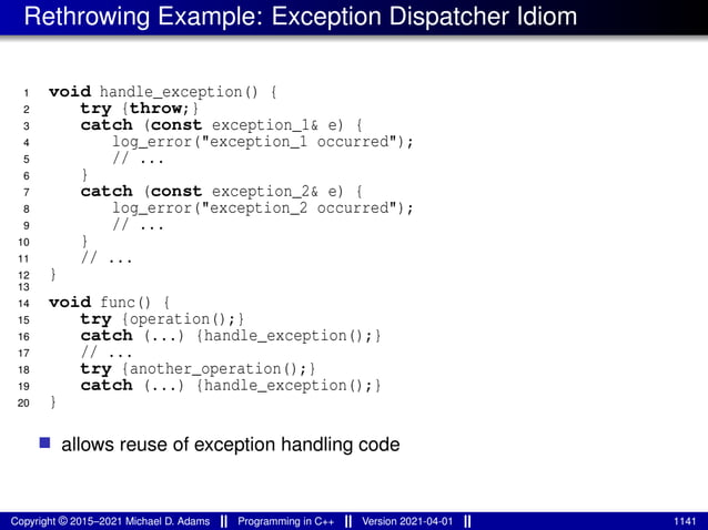 Rethrowing Example: Exception Dispatcher Idiom
1 void handle_exception() {
2 try {throw;}
3 catch (const exception_1& e) {
4 log_error("exception_1 occurred");
5 // ...
6 }
7 catch (const exception_2& e) {
8 log_error("exception_2 occurred");
9 // ...
10 }
11 // ...
12 }
13
14 void func() {
15 try {operation();}
16 catch (...) {handle_exception();}
17 // ...
18 try {another_operation();}
19 catch (...) {handle_exception();}
20 }
■ allows reuse of exception handling code
Copyright © 2015–2021 Michael D. Adams Programming in C++ Version 2021-04-01 1141
 
