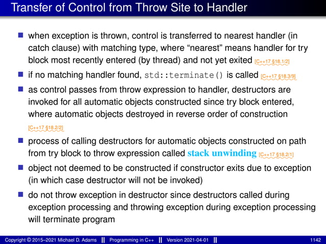 Transfer of Control from Throw Site to Handler
■ when exception is thrown, control is transferred to nearest handler (in
catch clause) with matching type, where “nearest” means handler for try
block most recently entered (by thread) and not yet exited ⁓⁓⁓⁓⁓⁓⁓
[C++17 §18.1/2]
■ if no matching handler found, std::terminate() is called ⁓⁓⁓⁓⁓⁓⁓⁓
[C++17 §18.3/9]
■ as control passes from throw expression to handler, destructors are
invoked for all automatic objects constructed since try block entered,
where automatic objects destroyed in reverse order of construction
⁓⁓⁓⁓⁓⁓⁓⁓
[C++17 §18.2/2]
■ process of calling destructors for automatic objects constructed on path
from try block to throw expression called stack unwinding ⁓⁓⁓⁓⁓⁓⁓
[C++17 §18.2/1]
■ object not deemed to be constructed if constructor exits due to exception
(in which case destructor will not be invoked)
■ do not throw exception in destructor since destructors called during
exception processing and throwing exception during exception processing
will terminate program
Copyright © 2015–2021 Michael D. Adams Programming in C++ Version 2021-04-01 1142
 