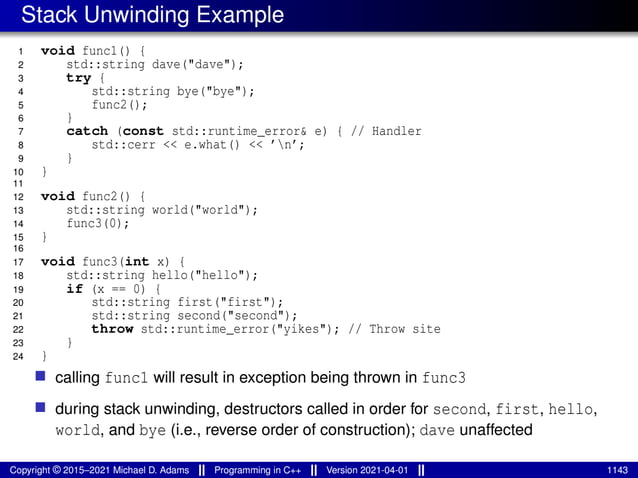 Stack Unwinding Example
1 void func1() {
2 std::string dave("dave");
3 try {
4 std::string bye("bye");
5 func2();
6 }
7 catch (const std::runtime_error& e) { // Handler
8 std::cerr << e.what() << ’n’;
9 }
10 }
11
12 void func2() {
13 std::string world("world");
14 func3(0);
15 }
16
17 void func3(int x) {
18 std::string hello("hello");
19 if (x == 0) {
20 std::string first("first");
21 std::string second("second");
22 throw std::runtime_error("yikes"); // Throw site
23 }
24 }
■ calling func1 will result in exception being thrown in func3
■ during stack unwinding, destructors called in order for second, first, hello,
world, and bye (i.e., reverse order of construction); dave unaffected
Copyright © 2015–2021 Michael D. Adams Programming in C++ Version 2021-04-01 1143
 