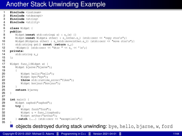 Another Stack Unwinding Example
1 #include <iostream>
2 #include <stdexcept>
3 #include <string>
4 #include <utility>
5
6 class Widget {
7 public:
8 Widget(const std::string& s) : s_(s) {}
9 Widget(const Widget& other) : s_(other.s_) {std::cerr << "copy ctorn";}
10 Widget(Widget&& other) : s_(std::move(other.s_)) {std::cerr << "move ctorn";}
11 std::string get() const {return s_;}
12 ~Widget() {std::cerr << "dtor " << s_ << ’n’;}
13 private:
14 std::string s_;
15 };
16
17 Widget func_1(Widget w) {
18 Widget bjarne("bjarne");
19 {
20 Widget hello("hello");
21 Widget bye("bye");
22 throw std::runtime_error("Yikes");
23 Widget bonjour("bonjour");
24 }
25 return bjarne;
26 }
27
28 int main() {
29 Widget zaphod("zaphod");
30 try {
31 Widget ford("ford");
32 Widget u = func_1(zaphod);
33 Widget arthur("arthur");
34 } catch (...) {std::cerr << "exceptionn";}
35 }
■ objects destroyed during stack unwinding: bye, hello, bjarne, w, ford
Copyright © 2015–2021 Michael D. Adams Programming in C++ Version 2021-04-01 1144
 