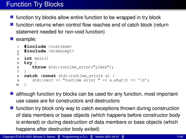 Function Try Blocks
■ function try blocks allow entire function to be wrapped in try block
■ function returns when control flow reaches end of catch block (return
statement needed for non-void function)
■ example:
1 #include <iostream>
2 #include <stdexcept>
3
4 int main()
5 try {
6 throw std::runtime_error("yikes");
7 }
8 catch (const std::runtime_error& e) {
9 std::cerr << "runtime error " << e.what() << ’n’;
10 }
■ although function try blocks can be used for any function, most important
use cases are for constructors and destructors
■ function try block only way to catch exceptions thrown during construction
of data members or base objects (which happens before constructor body
is entered) or during destruction of data members or base objects (which
happens after destructor body exited)
Copyright © 2015–2021 Michael D. Adams Programming in C++ Version 2021-04-01 1145
 