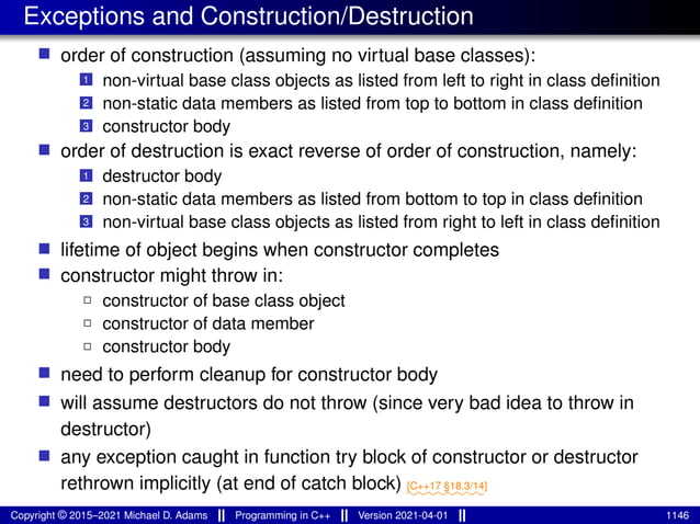 Exceptions and Construction/Destruction
■ order of construction (assuming no virtual base classes):
1 non-virtual base class objects as listed from left to right in class definition
2 non-static data members as listed from top to bottom in class definition
3 constructor body
■ order of destruction is exact reverse of order of construction, namely:
1 destructor body
2 non-static data members as listed from bottom to top in class definition
3 non-virtual base class objects as listed from right to left in class definition
■ lifetime of object begins when constructor completes
■ constructor might throw in:
2 constructor of base class object
2 constructor of data member
2 constructor body
■ need to perform cleanup for constructor body
■ will assume destructors do not throw (since very bad idea to throw in
destructor)
■ any exception caught in function try block of constructor or destructor
rethrown implicitly (at end of catch block) ⁓⁓⁓⁓⁓⁓⁓⁓
[C++17 §18.3/14]
Copyright © 2015–2021 Michael D. Adams Programming in C++ Version 2021-04-01 1146
 