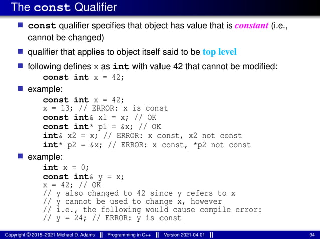 The const Qualifier
■ const qualifier specifies that object has value that is constant (i.e.,
cannot be changed)
■ qualifier that applies to object itself said to be top level
■ following defines x as int with value 42 that cannot be modified:
const int x = 42;
■ example:
const int x = 42;
x = 13; // ERROR: x is const
const int& x1 = x; // OK
const int* p1 = &x; // OK
int& x2 = x; // ERROR: x const, x2 not const
int* p2 = &x; // ERROR: x const, *p2 not const
■ example:
int x = 0;
const int& y = x;
x = 42; // OK
// y also changed to 42 since y refers to x
// y cannot be used to change x, however
// i.e., the following would cause compile error:
// y = 24; // ERROR: y is const
Copyright © 2015–2021 Michael D. Adams Programming in C++ Version 2021-04-01 94
 