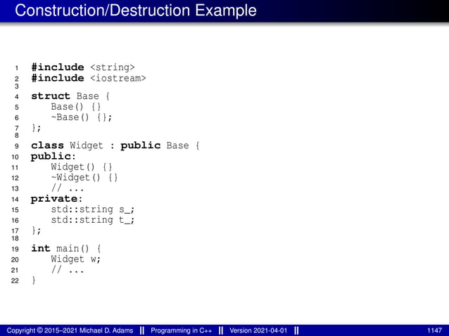 Construction/Destruction Example
1 #include <string>
2 #include <iostream>
3
4 struct Base {
5 Base() {}
6 ~Base() {};
7 };
8
9 class Widget : public Base {
10 public:
11 Widget() {}
12 ~Widget() {}
13 // ...
14 private:
15 std::string s_;
16 std::string t_;
17 };
18
19 int main() {
20 Widget w;
21 // ...
22 }
Copyright © 2015–2021 Michael D. Adams Programming in C++ Version 2021-04-01 1147
 