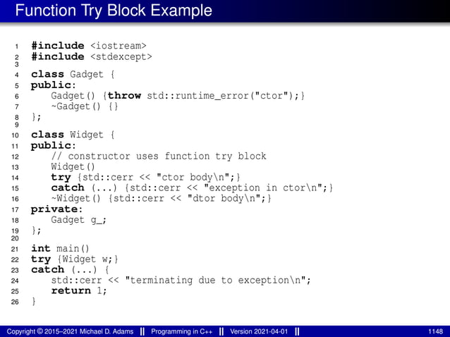 Function Try Block Example
1 #include <iostream>
2 #include <stdexcept>
3
4 class Gadget {
5 public:
6 Gadget() {throw std::runtime_error("ctor");}
7 ~Gadget() {}
8 };
9
10 class Widget {
11 public:
12 // constructor uses function try block
13 Widget()
14 try {std::cerr << "ctor bodyn";}
15 catch (...) {std::cerr << "exception in ctorn";}
16 ~Widget() {std::cerr << "dtor bodyn";}
17 private:
18 Gadget g_;
19 };
20
21 int main()
22 try {Widget w;}
23 catch (...) {
24 std::cerr << "terminating due to exceptionn";
25 return 1;
26 }
Copyright © 2015–2021 Michael D. Adams Programming in C++ Version 2021-04-01 1148
 