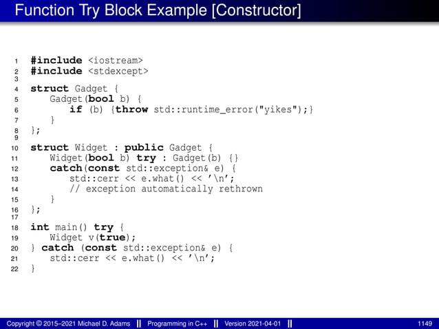 Function Try Block Example [Constructor]
1 #include <iostream>
2 #include <stdexcept>
3
4 struct Gadget {
5 Gadget(bool b) {
6 if (b) {throw std::runtime_error("yikes");}
7 }
8 };
9
10 struct Widget : public Gadget {
11 Widget(bool b) try : Gadget(b) {}
12 catch(const std::exception& e) {
13 std::cerr << e.what() << ’n’;
14 // exception automatically rethrown
15 }
16 };
17
18 int main() try {
19 Widget v(true);
20 } catch (const std::exception& e) {
21 std::cerr << e.what() << ’n’;
22 }
Copyright © 2015–2021 Michael D. Adams Programming in C++ Version 2021-04-01 1149
 